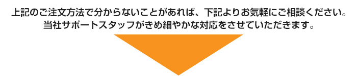 上記のご注文方法で分からないことがあれば、下記よりお気軽にご相談ください。当社サポートスタッフがきめ細やかな対応をさせていただきます。