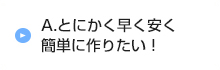 A.とにかく早く安く簡単に作りたい！