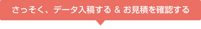 さっそく、データ入稿する & お見積を確認する 